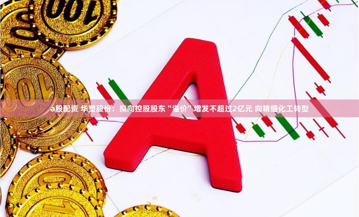 a股配资 华塑股份：拟向控股股东“溢价”增发不超过2亿元 向精细化工转型