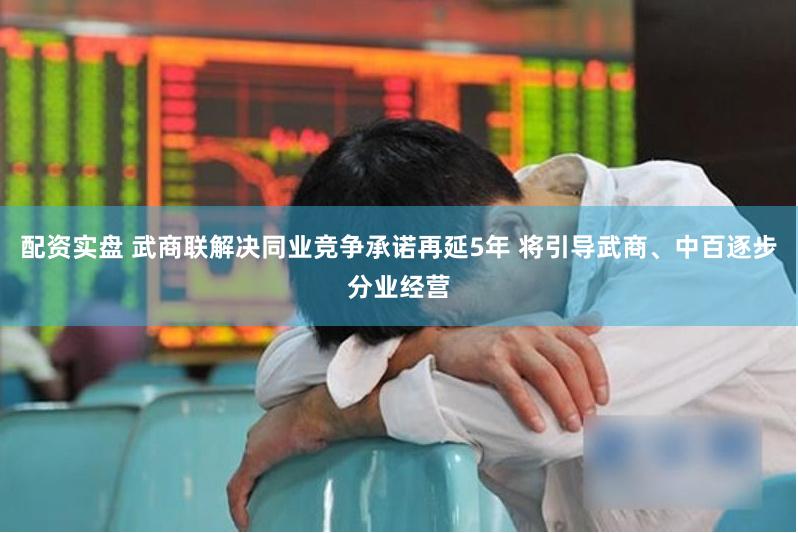 配资实盘 武商联解决同业竞争承诺再延5年 将引导武商、中百逐步分业经营
