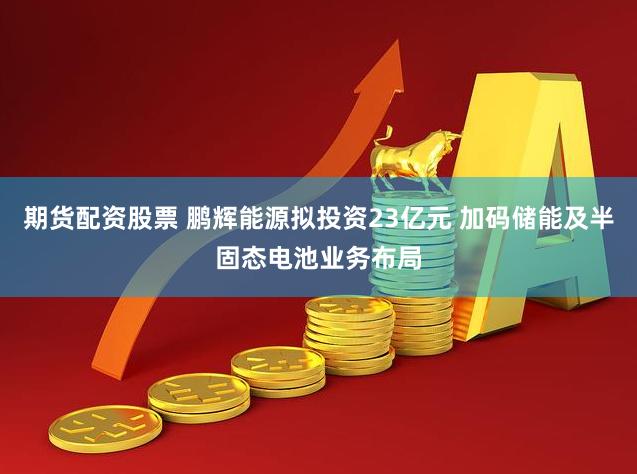 期货配资股票 鹏辉能源拟投资23亿元 加码储能及半固态电池业务布局