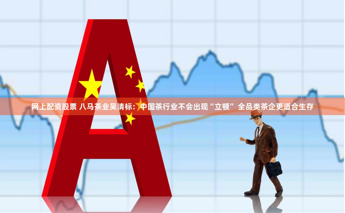网上配资股票 八马茶业吴清标：中国茶行业不会出现“立顿” 全品类茶企更适合生存