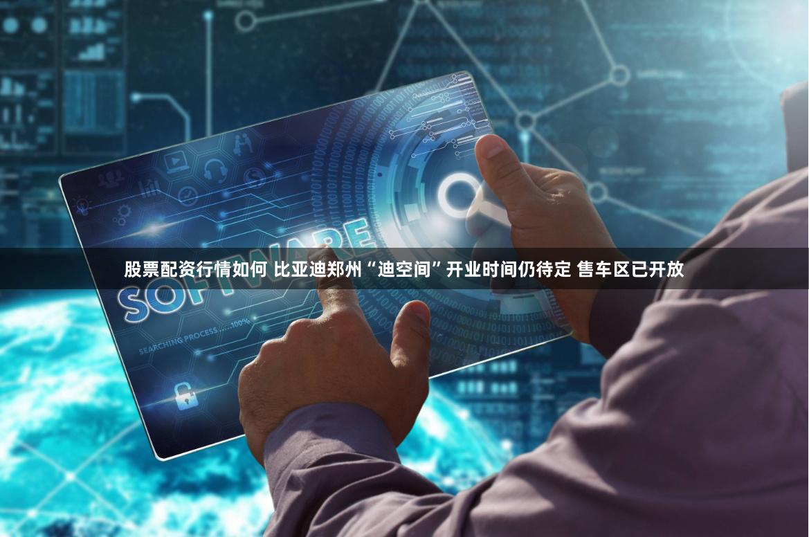 股票配资行情如何 比亚迪郑州“迪空间”开业时间仍待定 售车区已开放