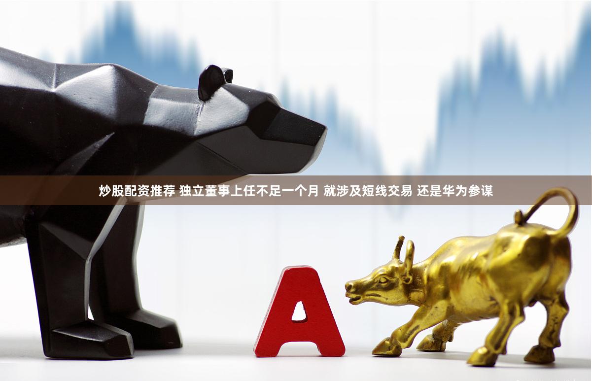 炒股配资推荐 独立董事上任不足一个月 就涉及短线交易 还是华为参谋