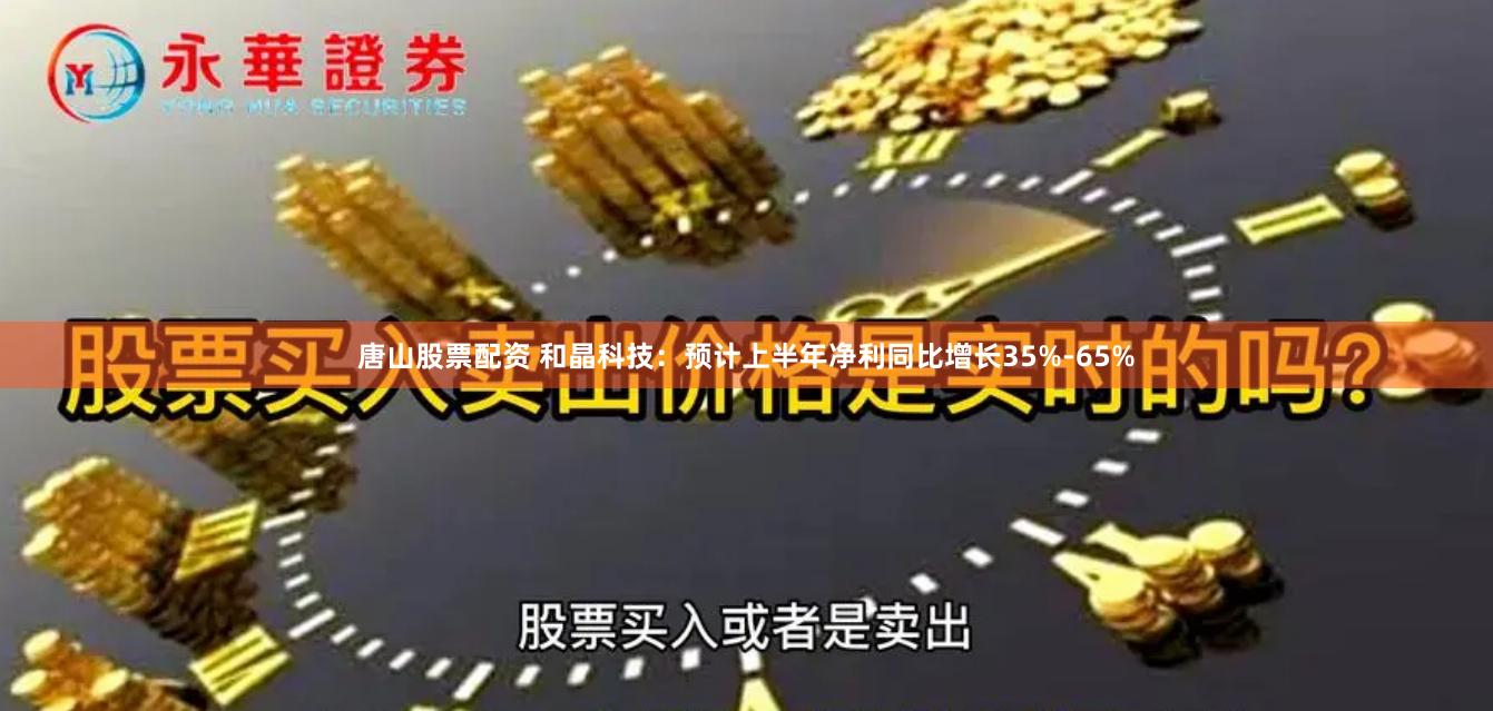 唐山股票配资 和晶科技：预计上半年净利同比增长35%-65%