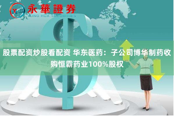 股票配资炒股看配资 华东医药：子公司博华制药收购恒霸药业100%股权