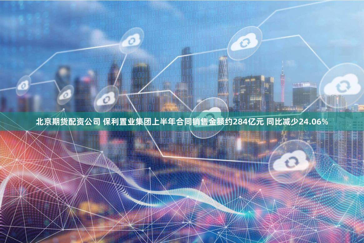 北京期货配资公司 保利置业集团上半年合同销售金额约284亿元 同比减少24.06%
