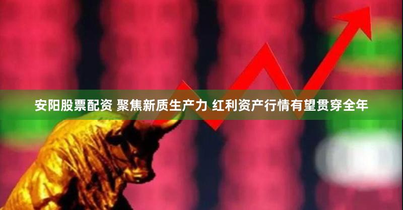 安阳股票配资 聚焦新质生产力 红利资产行情有望贯穿全年