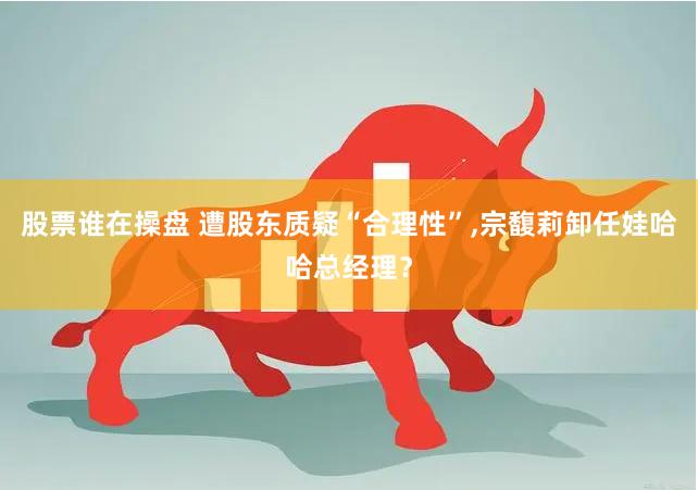 股票谁在操盘 遭股东质疑“合理性”,宗馥莉卸任娃哈哈总经理？