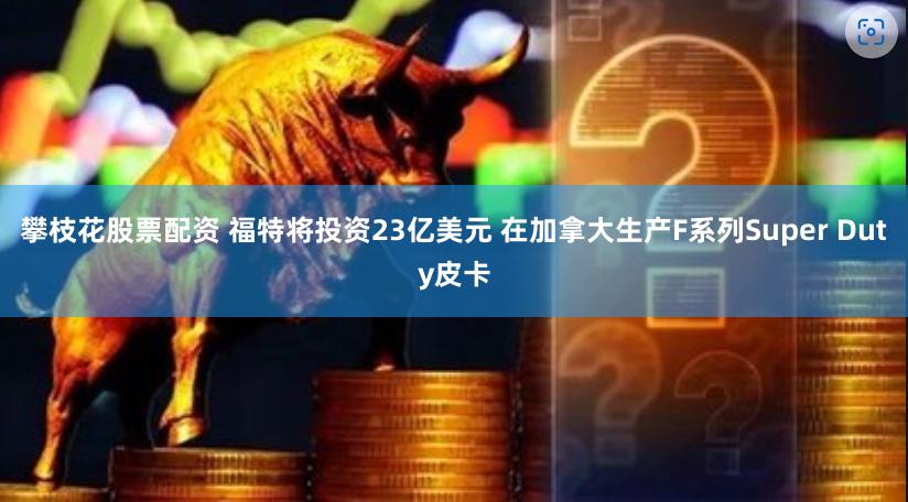 攀枝花股票配资 福特将投资23亿美元 在加拿大生产F系列Super Duty皮卡