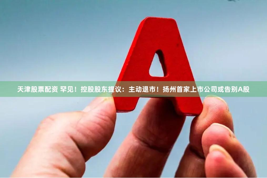 天津股票配资 罕见！控股股东提议：主动退市！扬州首家上市公司或告别A股