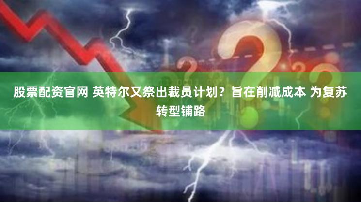 股票配资官网 英特尔又祭出裁员计划？旨在削减成本 为复苏转型铺路