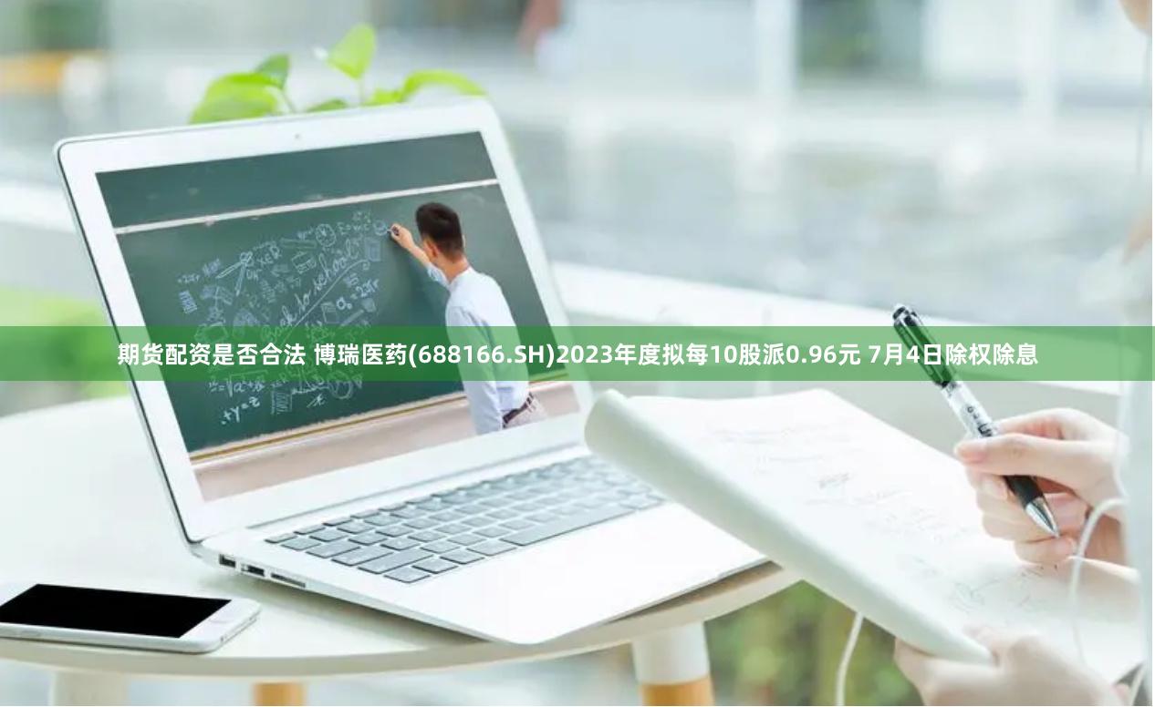 期货配资是否合法 博瑞医药(688166.SH)2023年度拟每10股派0.96元 7月4日除权除息