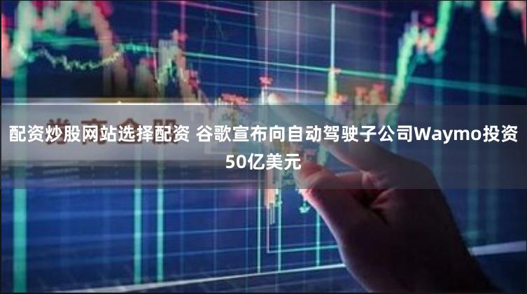配资炒股网站选择配资 谷歌宣布向自动驾驶子公司Waymo投资50亿美元