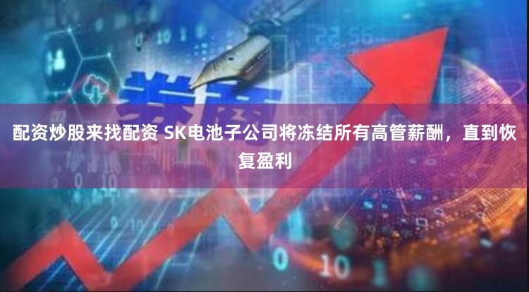 配资炒股来找配资 SK电池子公司将冻结所有高管薪酬，直到恢复盈利