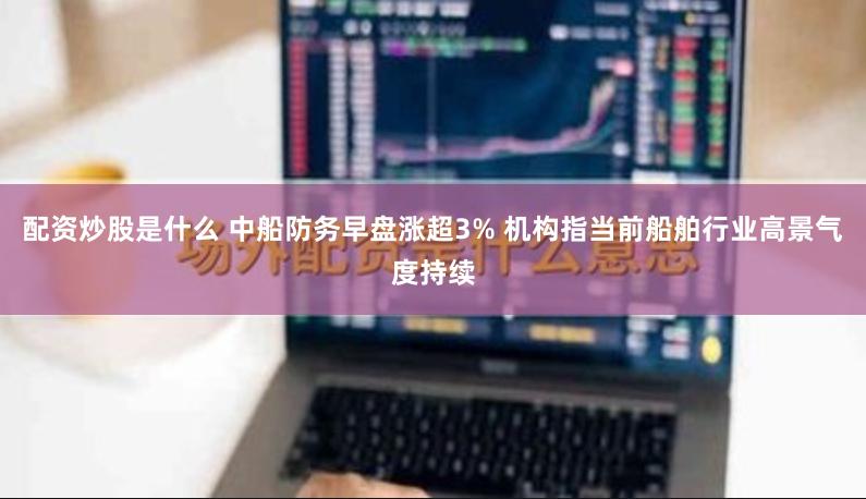 配资炒股是什么 中船防务早盘涨超3% 机构指当前船舶行业高景气度持续