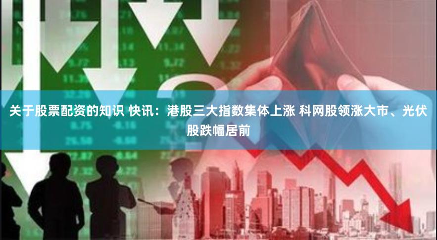 关于股票配资的知识 快讯：港股三大指数集体上涨 科网股领涨大市、光伏股跌幅居前
