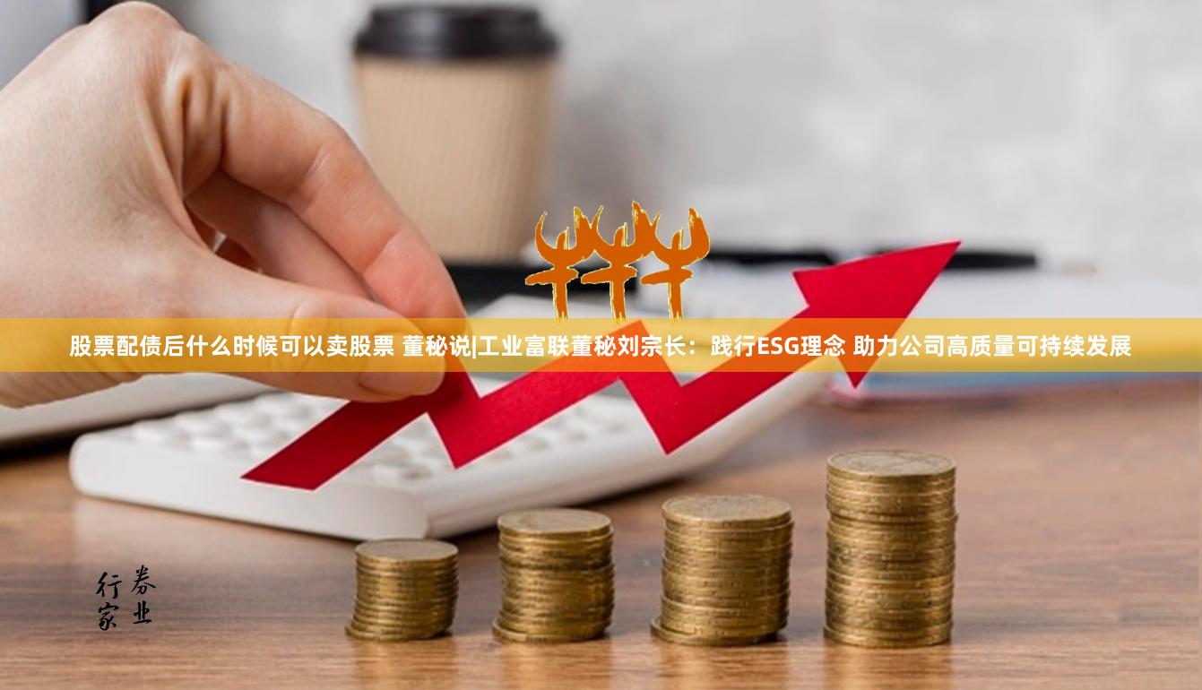 股票配债后什么时候可以卖股票 董秘说|工业富联董秘刘宗长：践行ESG理念 助力公司高质量可持续发展