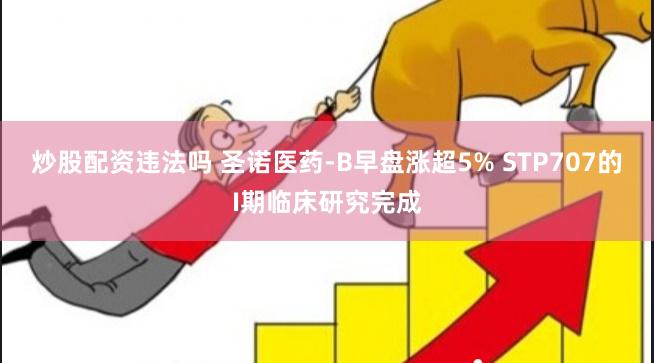 炒股配资违法吗 圣诺医药-B早盘涨超5% STP707的I期临床研究完成