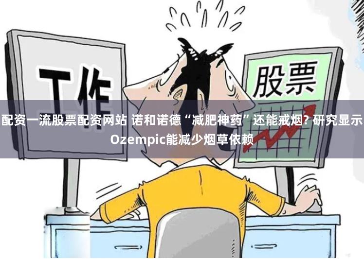 配资一流股票配资网站 诺和诺德“减肥神药”还能戒烟? 研究显示Ozempic能减少烟草依赖