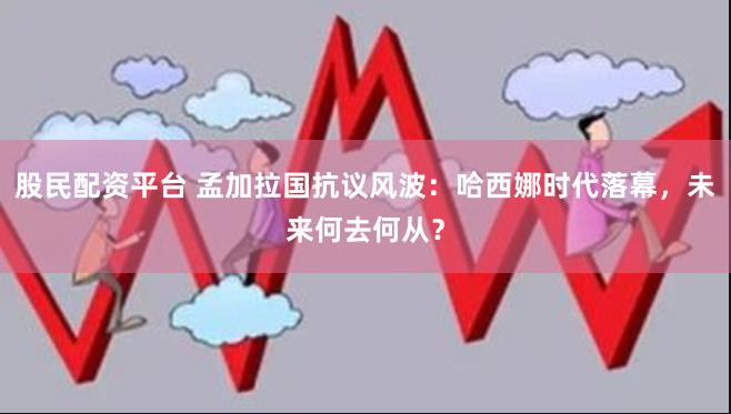 股民配资平台 孟加拉国抗议风波：哈西娜时代落幕，未来何去何从？
