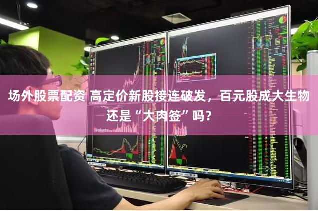 场外股票配资 高定价新股接连破发，百元股成大生物还是“大肉签”吗？