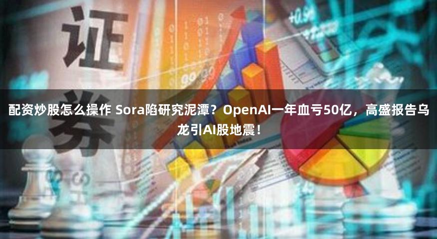 配资炒股怎么操作 Sora陷研究泥潭？OpenAI一年血亏50亿，高盛报告乌龙引AI股地震！
