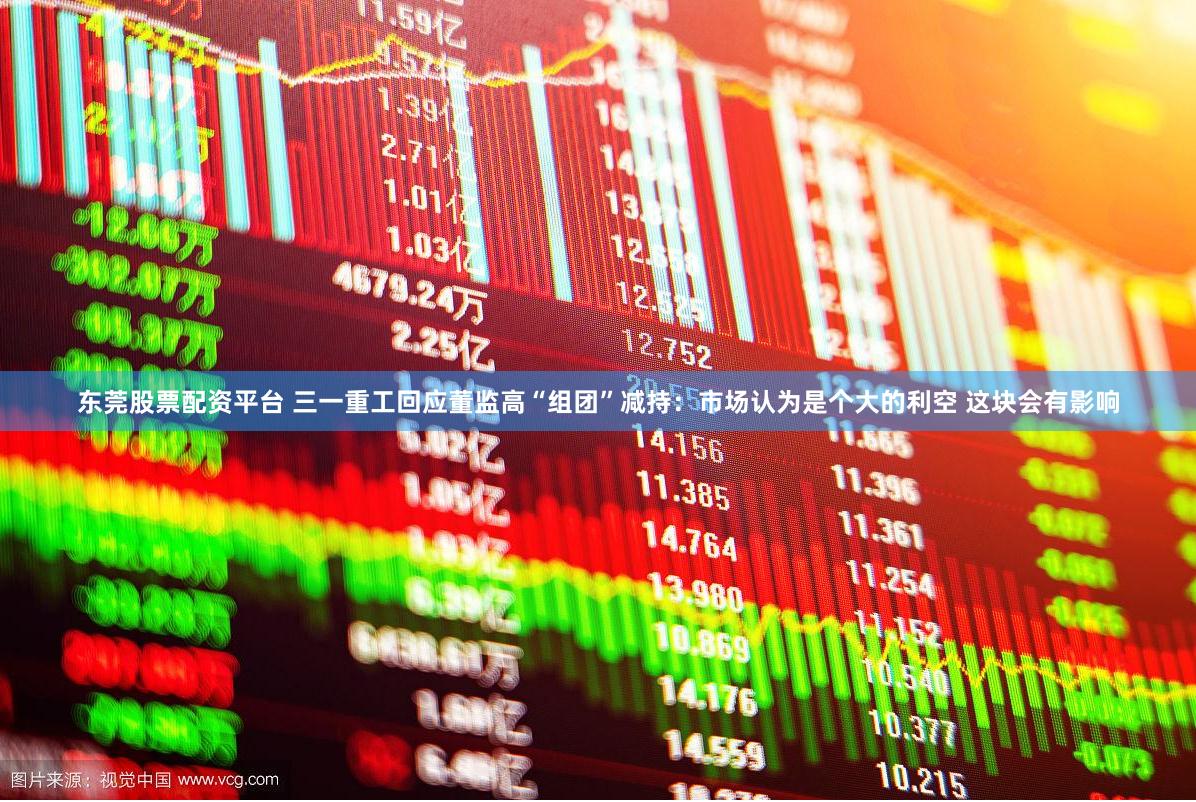 东莞股票配资平台 三一重工回应董监高“组团”减持：市场认为是个大的利空 这块会有影响