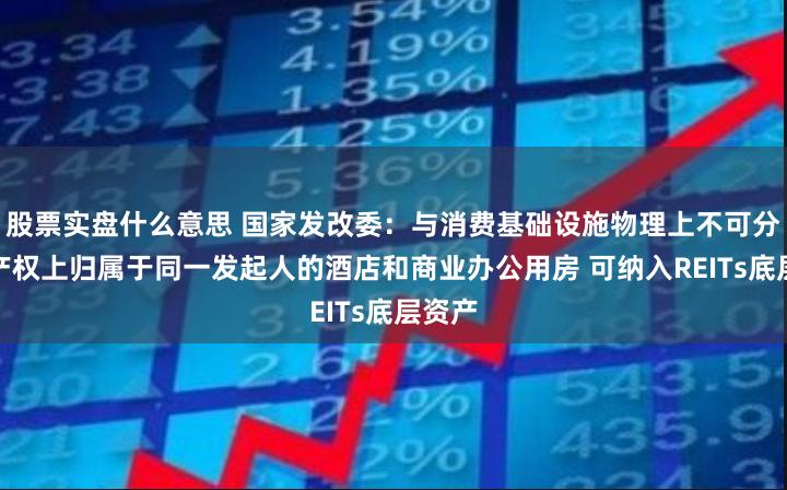 股票实盘什么意思 国家发改委：与消费基础设施物理上不可分割、产权上归属于同一发起人的酒店和商业办公用房 可纳入REITs底层资产