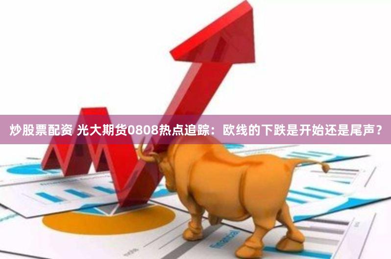 炒股票配资 光大期货0808热点追踪：欧线的下跌是开始还是尾声？