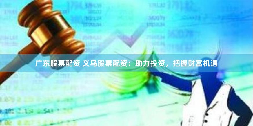 广东股票配资 义乌股票配资：助力投资，把握财富机遇