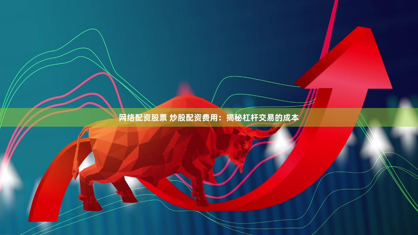 网络配资股票 炒股配资费用：揭秘杠杆交易的成本