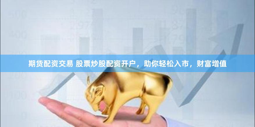期货配资交易 股票炒股配资开户，助你轻松入市，财富增值