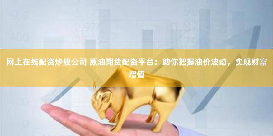 网上在线配资炒股公司 原油期货配资平台：助你把握油价波动，实现财富增值