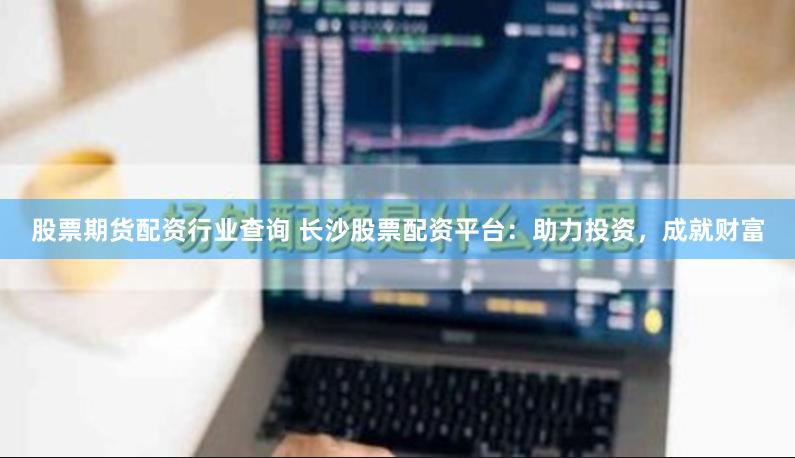 股票期货配资行业查询 长沙股票配资平台：助力投资，成就财富