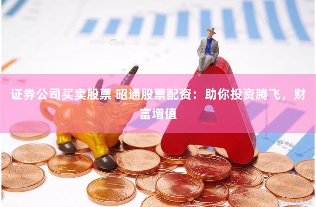 证券公司买卖股票 昭通股票配资：助你投资腾飞，财富增值