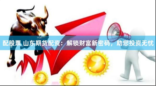 配股票 山东期货配资：解锁财富新密码，助您投资无忧