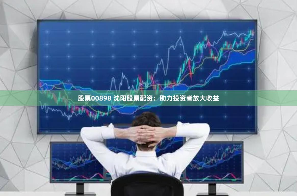 股票00898 沈阳股票配资：助力投资者放大收益
