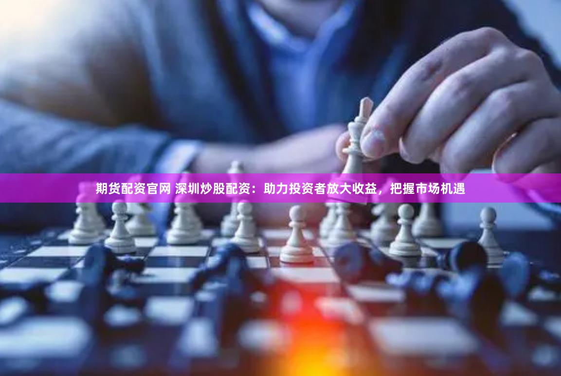 期货配资官网 深圳炒股配资：助力投资者放大收益，把握市场机遇