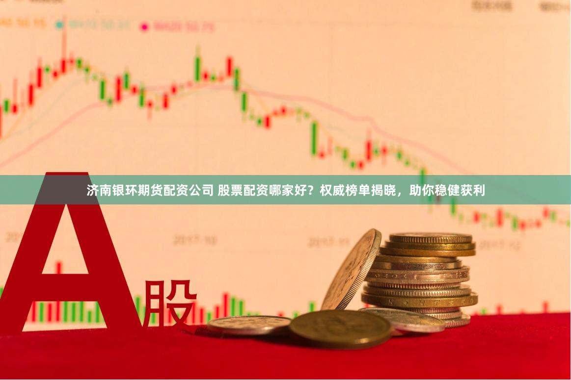 济南银环期货配资公司 股票配资哪家好？权威榜单揭晓，助你稳健获利