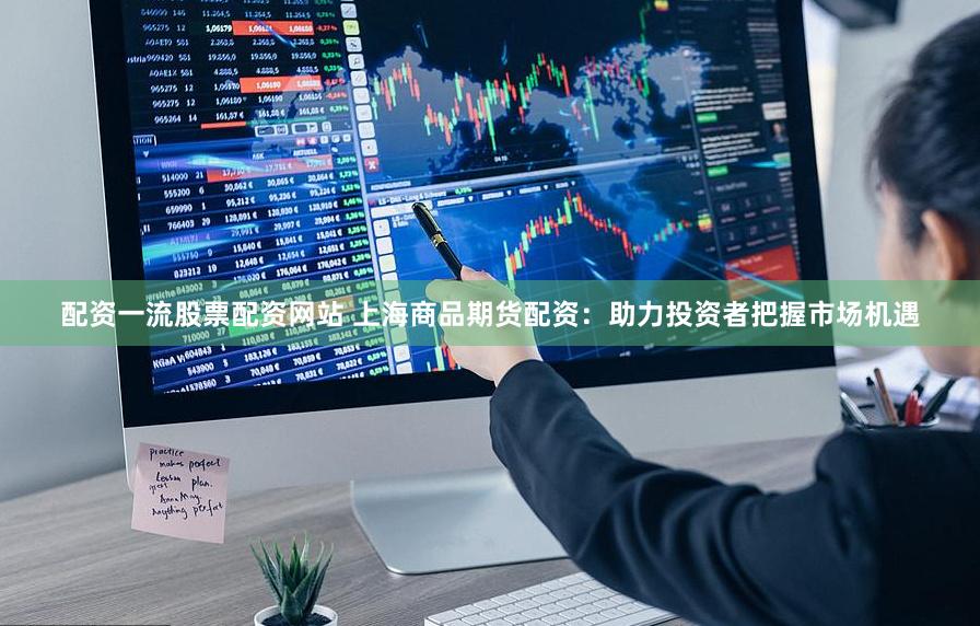 配资一流股票配资网站 上海商品期货配资：助力投资者把握市场机遇