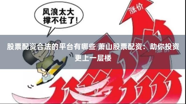 股票配资合法的平台有哪些 萧山股票配资：助你投资更上一层楼