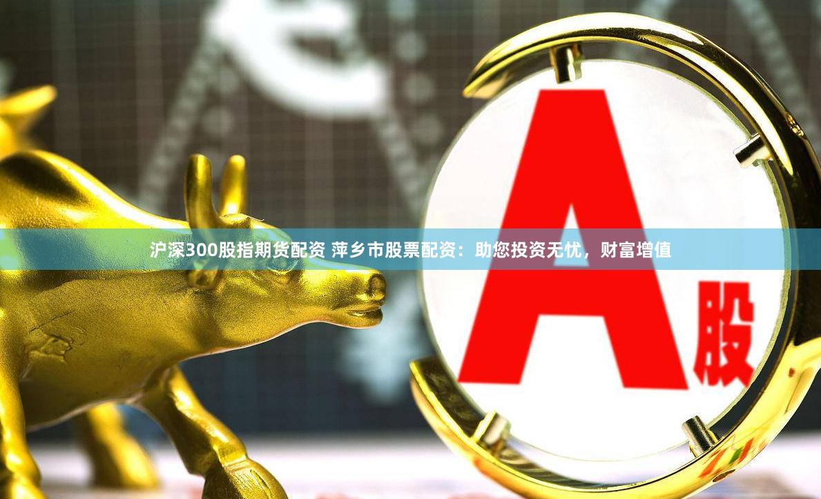 沪深300股指期货配资 萍乡市股票配资：助您投资无忧，财富增值